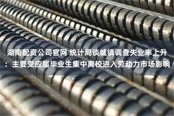 湖南配资公司官网 统计局谈城镇调查失业率上升：主要受应届毕业生集中离校进入劳动力市场影响