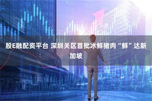 股E融配资平台 深圳关区首批冰鲜猪肉“鲜”达新加坡