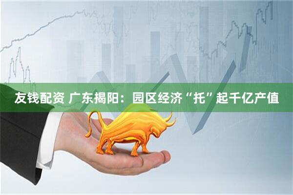 友钱配资 广东揭阳：园区经济“托”起千亿产值