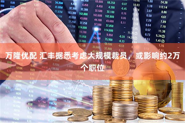 万隆优配 汇丰据悉考虑大规模裁员，或影响约2万个职位