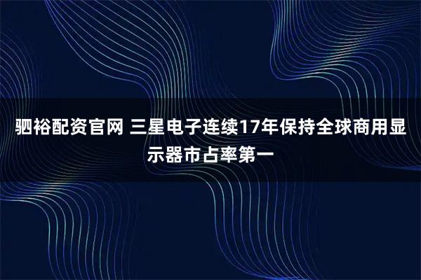 驷裕配资官网 三星电子连续17年保持全球商用显示器市占率第一