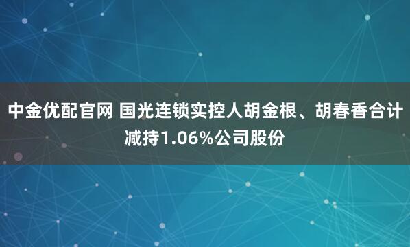 中金优配官网 国光连锁实控人胡金根、胡春香合计减持1.06%公司股份