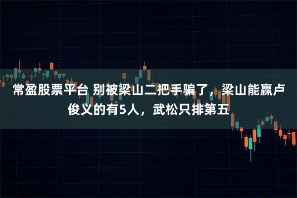 常盈股票平台 别被梁山二把手骗了，梁山能赢卢俊义的有5人，武松只排第五