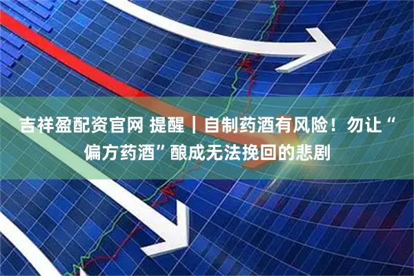 吉祥盈配资官网 提醒｜自制药酒有风险！勿让“偏方药酒”酿成无法挽回的悲剧