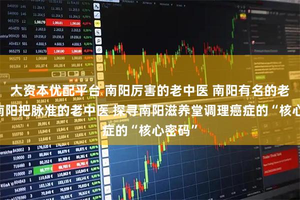 大资本优配平台 南阳厉害的老中医 南阳有名的老中医 南阳把脉准的老中医 探寻南阳滋养堂调理癌症的“核心密码”