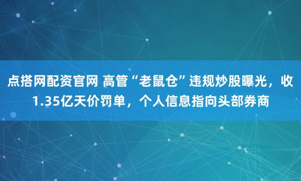 点搭网配资官网 高管“老鼠仓”违规炒股曝光，收1.35亿天价罚单，个人信息指向头部券商