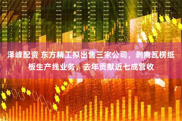 泽峰配资 东方精工拟出售三家公司，剥离瓦楞纸板生产线业务，去年贡献近七成营收
