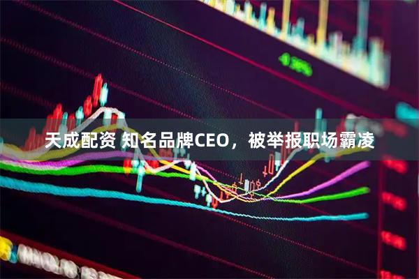 天成配资 知名品牌CEO，被举报职场霸凌