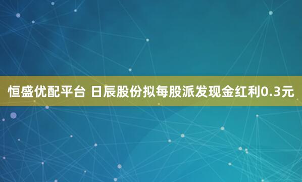恒盛优配平台 日辰股份拟每股派发现金红利0.3元