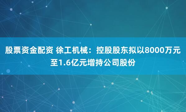 股票资金配资 徐工机械：控股股东拟以8000万元至1.6亿元增持公司股份