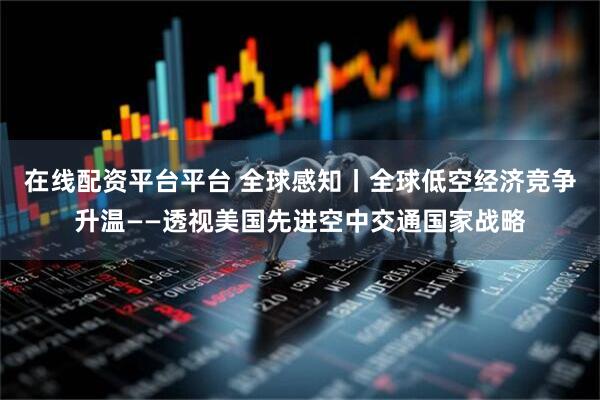 在线配资平台平台 全球感知丨全球低空经济竞争升温——透视美国先进空中交通国家战略