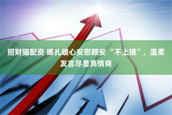 招财猫配资 娜扎暖心安慰颜安 “不上镜”，温柔发言尽显高情商