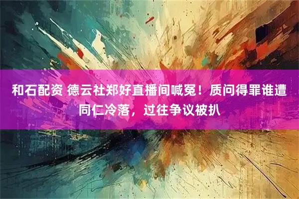 和石配资 德云社郑好直播间喊冤！质问得罪谁遭同仁冷落，过往争议被扒
