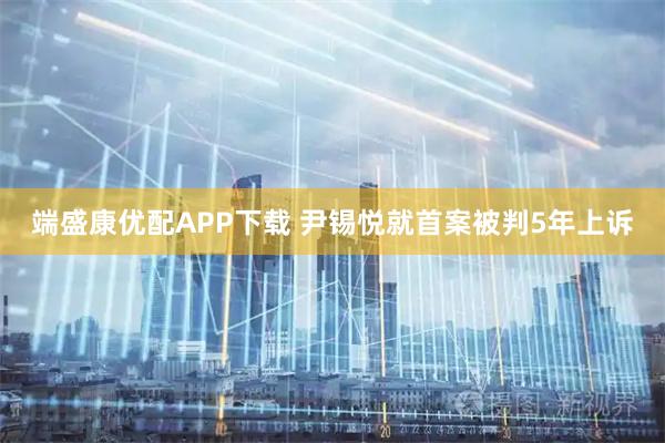 端盛康优配APP下载 尹锡悦就首案被判5年上诉