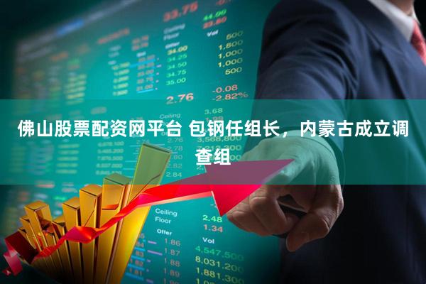 佛山股票配资网平台 包钢任组长，内蒙古成立调查组