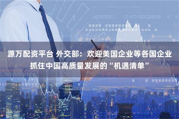 源万配资平台 外交部：欢迎美国企业等各国企业抓住中国高质量发展的“机遇清单”