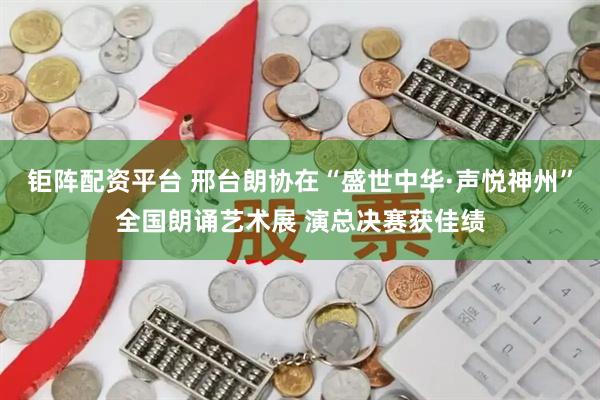 钜阵配资平台 邢台朗协在“盛世中华·声悦神州”全国朗诵艺术展 演总决赛获佳绩