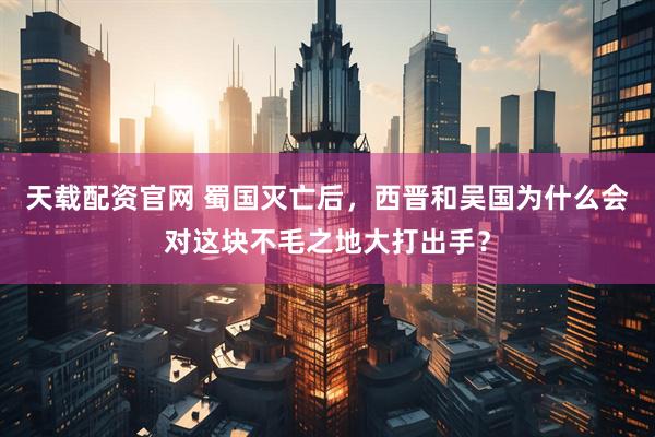 天载配资官网 蜀国灭亡后，西晋和吴国为什么会对这块不毛之地大打出手？