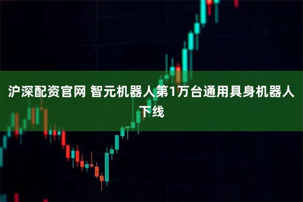 沪深配资官网 智元机器人第1万台通用具身机器人下线