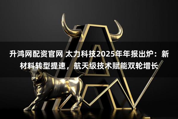 升鸿网配资官网 太力科技2025年年报出炉：新材料转型提速，航天级技术赋能双轮增长