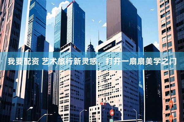 我要配资 艺术旅行新灵感，打开一扇扇美学之门