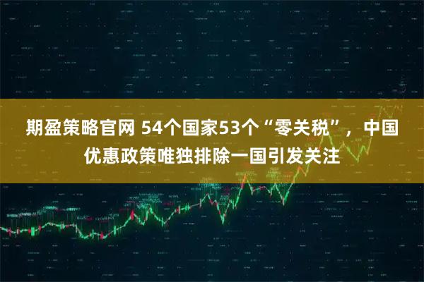 期盈策略官网 54个国家53个“零关税”，中国优惠政策唯独排除一国引发关注