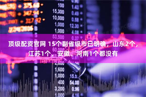 顶级配资官网 15个副省级市已明确，山东2个，江苏1个，安徽、河南1个都没有