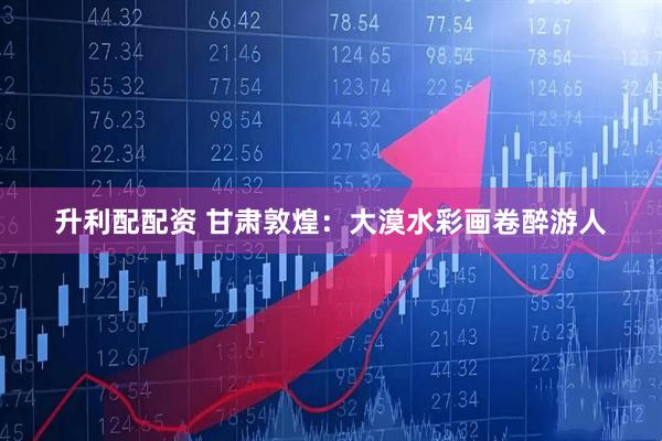 升利配配资 甘肃敦煌：大漠水彩画卷醉游人